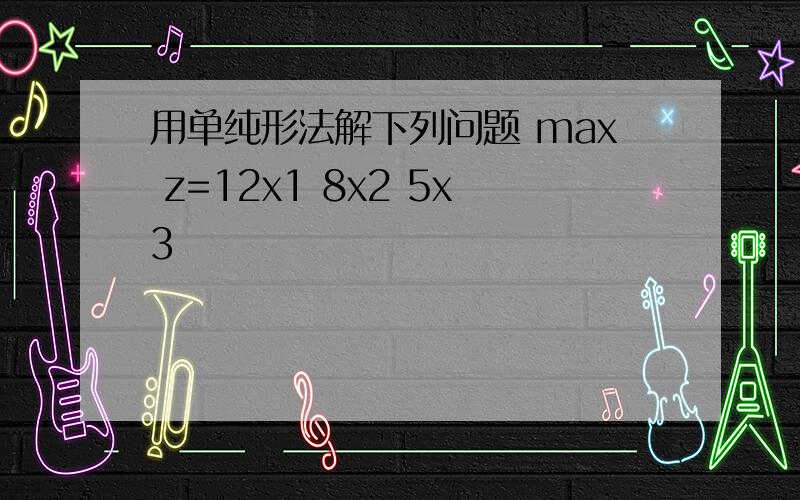 用单纯形法解下列问题 max z=12x1 8x2 5x3