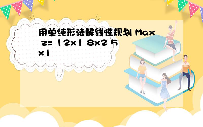 用单纯形法解线性规划 Max z= 12x1 8x2 5x1