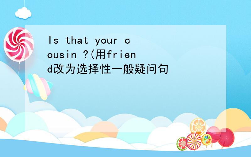 Is that your cousin ?(用friend改为选择性一般疑问句