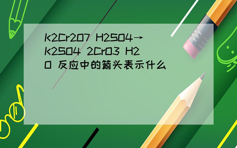 K2Cr2O7 H2SO4→K2SO4 2CrO3 H2O 反应中的箭头表示什么