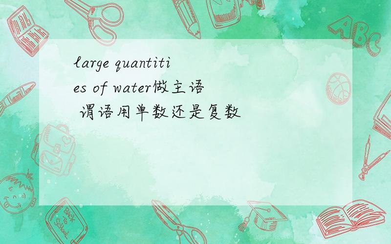 large quantities of water做主语 谓语用单数还是复数