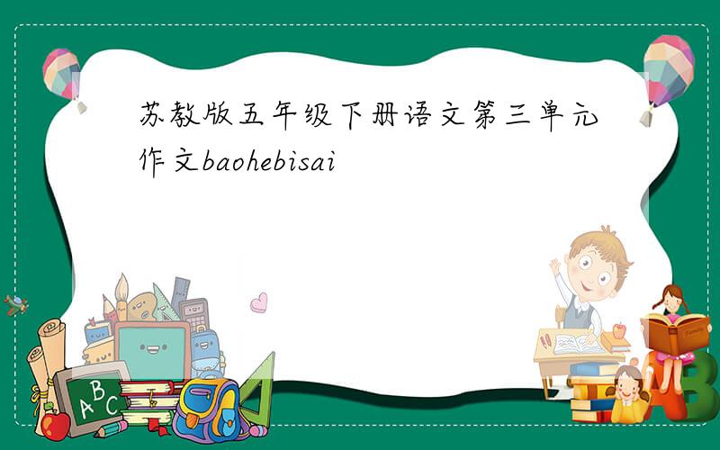 苏教版五年级下册语文第三单元作文baohebisai
