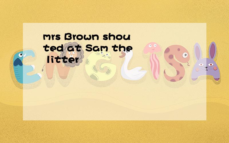 mrs Brown shouted at Sam the litter