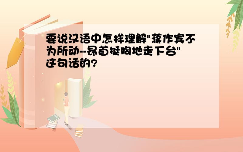 要说汉语中怎样理解"蒋作宾不为所动--昂首挺胸地走下台"这句话的?