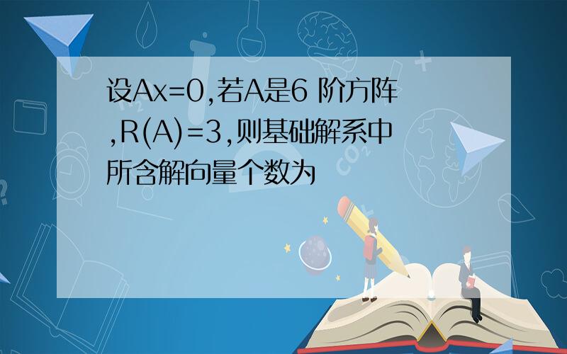 设Ax=0,若A是6 阶方阵,R(A)=3,则基础解系中所含解向量个数为