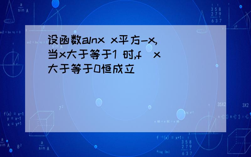 设函数alnx x平方-x,当x大于等于1 时,f(x)大于等于0恒成立
