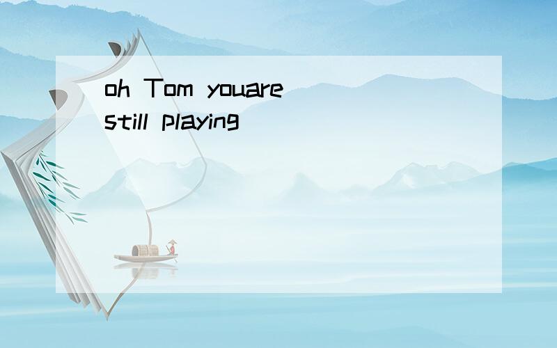 oh Tom youare still playing