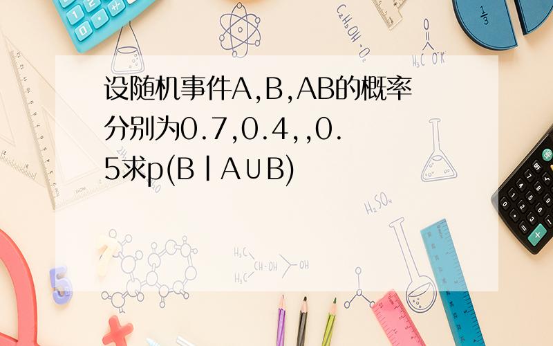 设随机事件A,B,AB的概率分别为0.7,0.4,,0.5求p(B|A∪B)