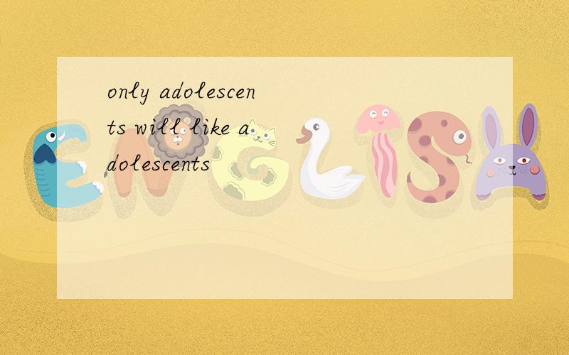 only adolescents will like adolescents
