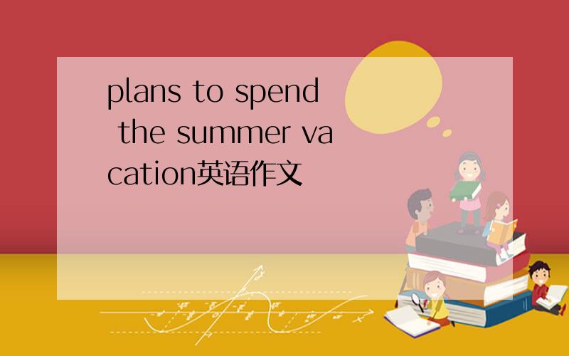 plans to spend the summer vacation英语作文