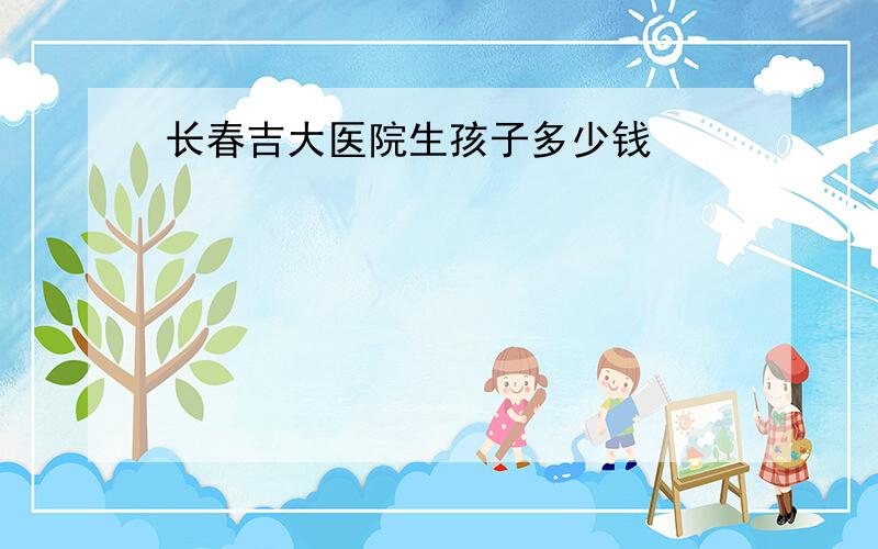 长春吉大医院生孩子多少钱