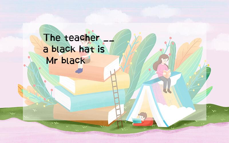 The teacher __a black hat is Mr black