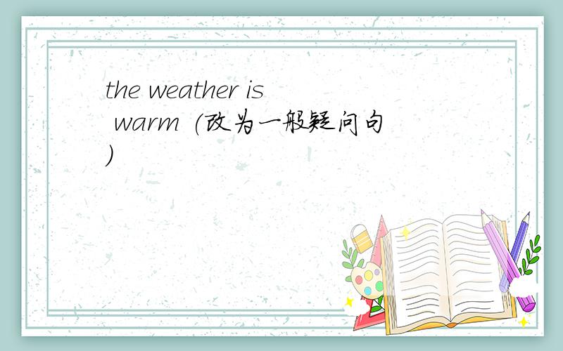 the weather is warm (改为一般疑问句)