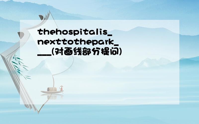 thehospitalis_nexttothepark____(对画线部分提问)