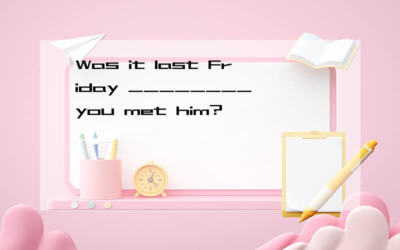 Was it last Friday ________ you met him?