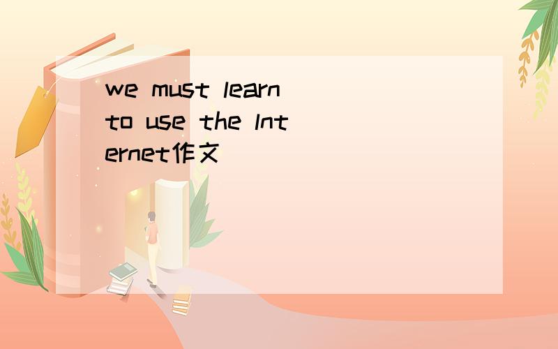 we must learn to use the lnternet作文