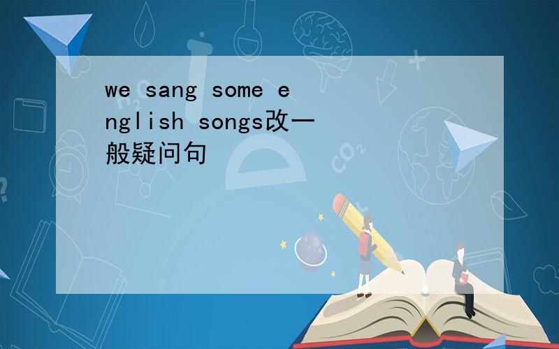 we sang some english songs改一般疑问句