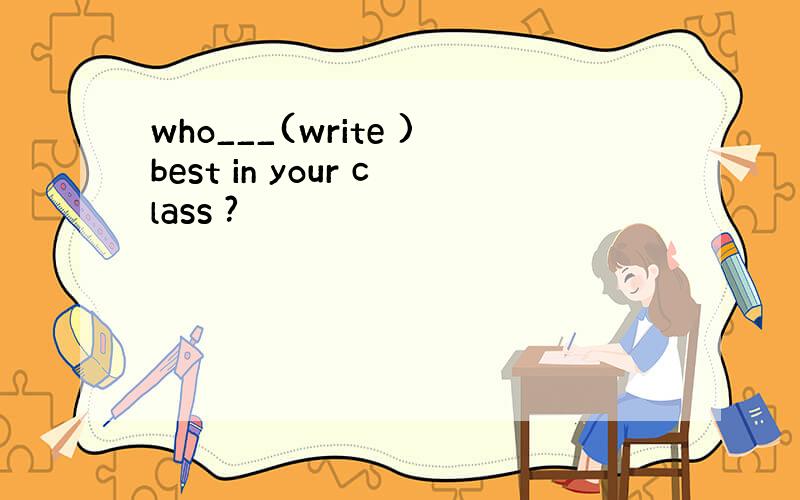 who___(write )best in your class ?