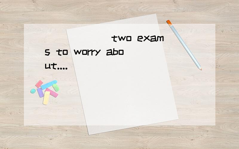 ______two exams to worry about....