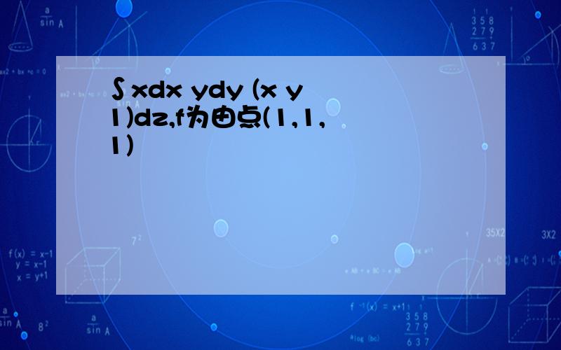 ∫xdx ydy (x y–1)dz,f为由点(1,1,1)