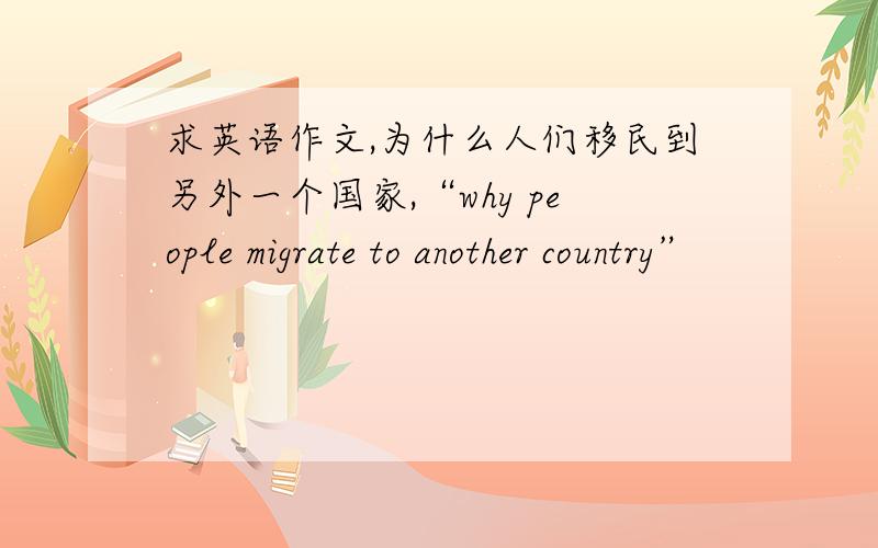 求英语作文,为什么人们移民到另外一个国家,“why people migrate to another country”