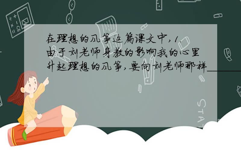在理想的风筝这篇课文中,1.由于刘老师身教的影响我的心里升起理想的风筝,要向刘老师那样________________