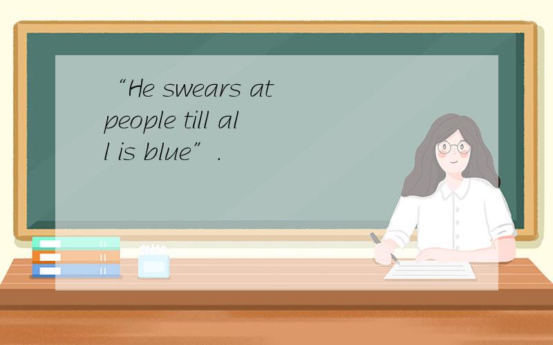 “He swears at people till all is blue”.