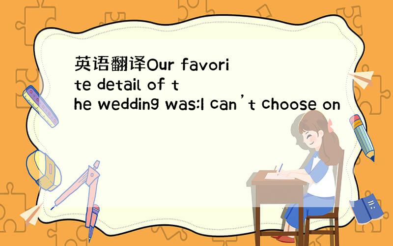 英语翻译Our favorite detail of the wedding was:I can’t choose on