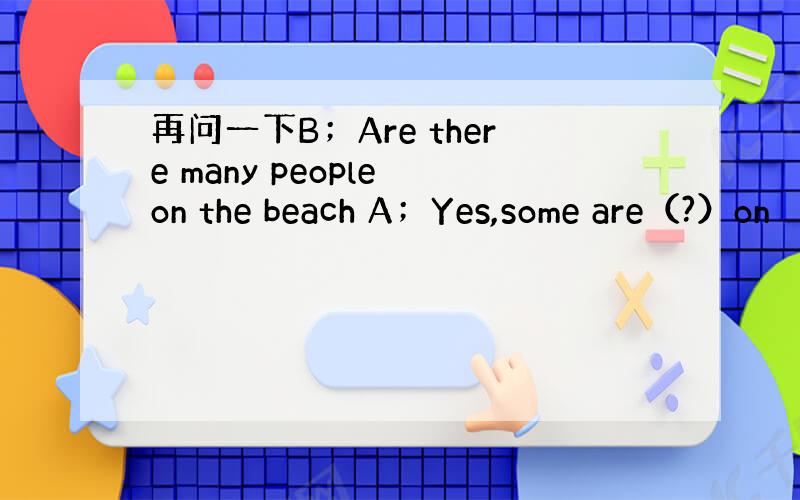 再问一下B；Are there many people on the beach A；Yes,some are（?）on