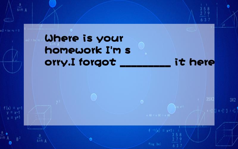 Where is your homework I'm sorry.I forgot _________ it here
