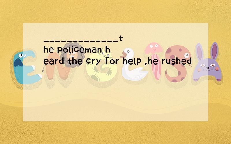 _____________the policeman heard the cry for help ,he rushed