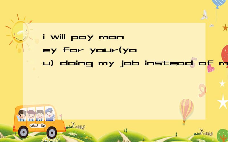 i will pay money for your(you) doing my job instead of my(i)