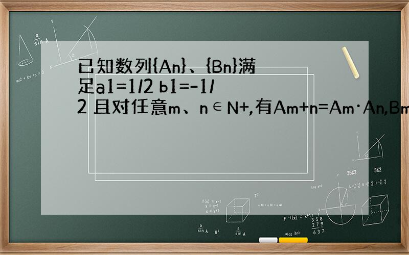 已知数列{An}、{Bn}满足a1=1/2 b1=-1/2 且对任意m、n∈N+,有Am+n=Am·An,Bm+n=Bm