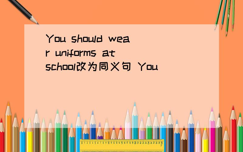 You should wear uniforms at school改为同义句 You____ ____ _____we