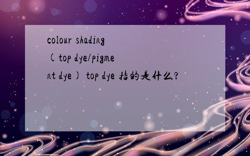 colour shading(top dye/pigment dye) top dye 指的是什么?