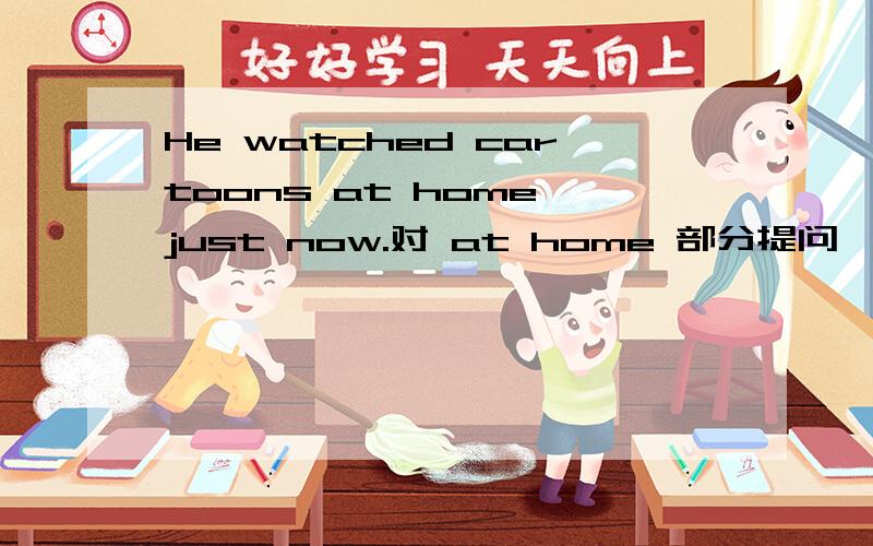 He watched cartoons at home just now.对 at home 部分提问