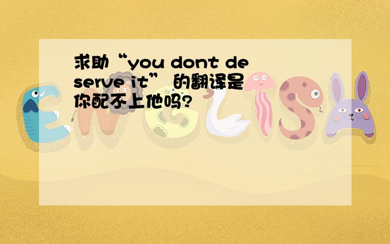 求助“you dont deserve it” 的翻译是你配不上他吗?