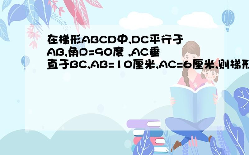 在梯形ABCD中,DC平行于AB,角D=90度 ,AC垂直于BC,AB=10厘米,AC=6厘米,则梯形的面积是多少