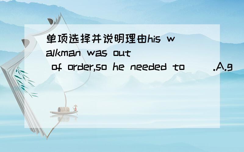 单项选择并说明理由his walkman was out of order,so he needed to（ ）.A.g