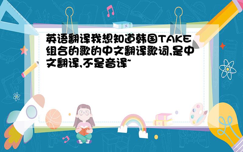 英语翻译我想知道韩国TAKE组合的歌的中文翻译歌词,是中文翻译,不是音译~