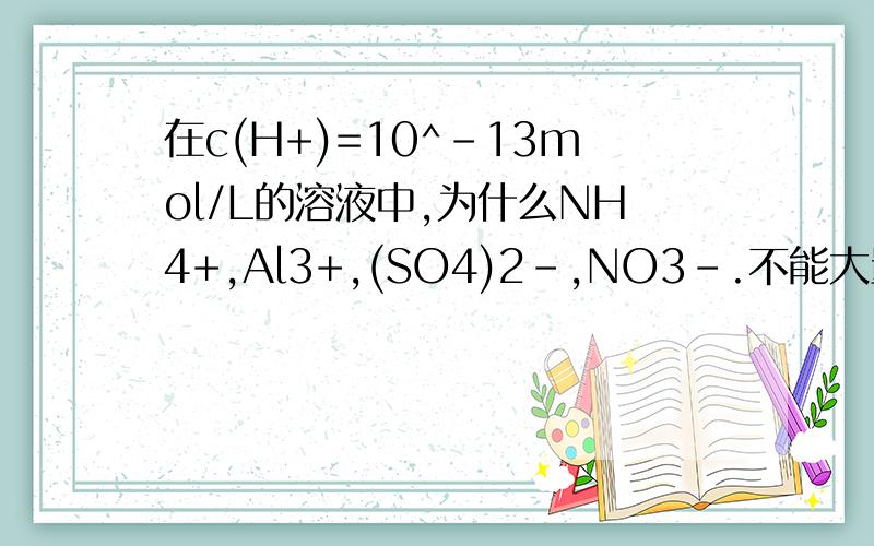 在c(H+)=10^-13mol/L的溶液中,为什么NH4+,Al3+,(SO4)2-,NO3-.不能大量共存?为什么溶