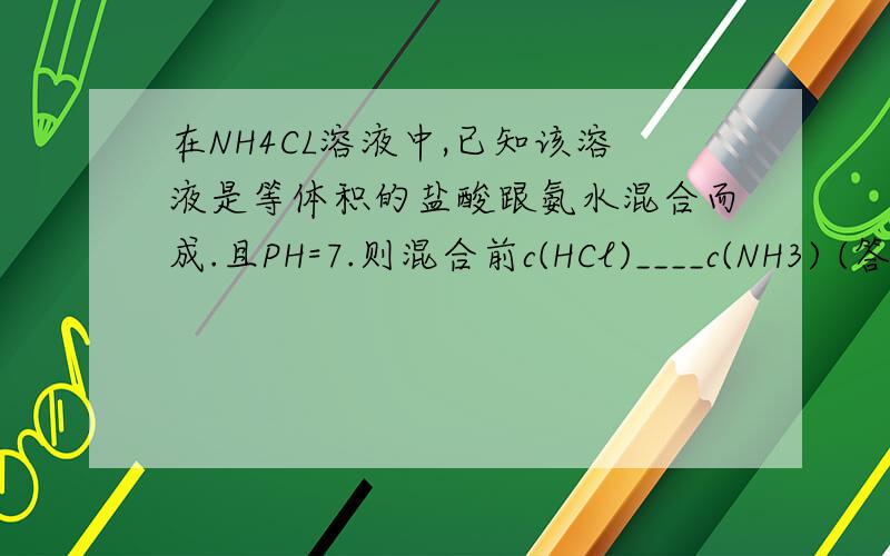 在NH4CL溶液中,已知该溶液是等体积的盐酸跟氨水混合而成.且PH=7.则混合前c(HCl)____c(NH3) (答案
