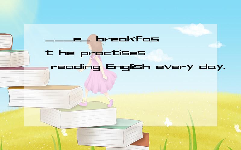 ___e_ breakfast he practises reading English every day.