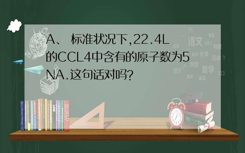 A、 标准状况下,22.4L的CCL4中含有的原子数为5NA.这句话对吗?