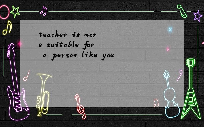 teacher is more suitable for a person like you