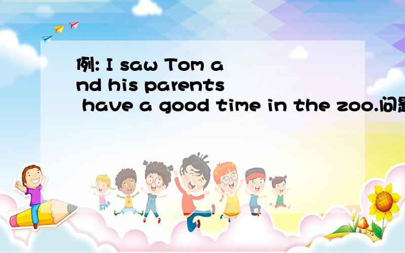 例: I saw Tom and his parents have a good time in the zoo.问题补
