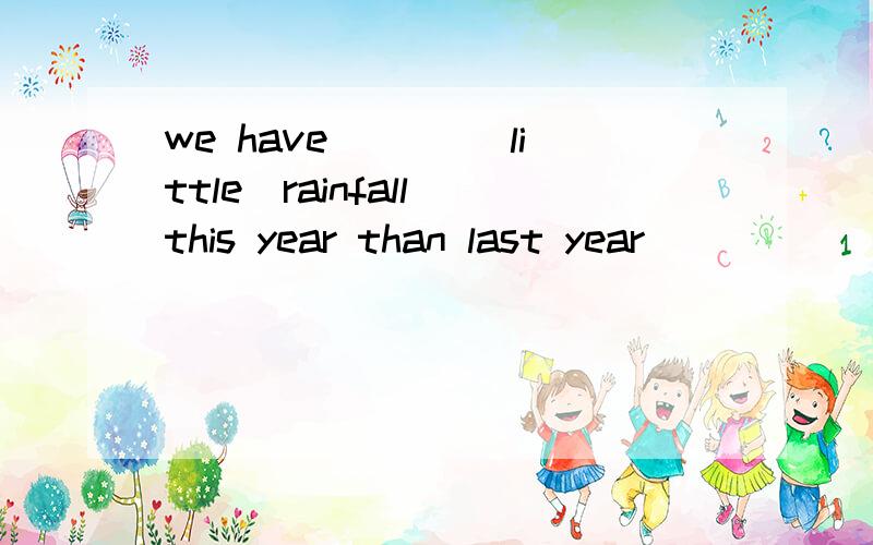 we have ___(little)rainfall this year than last year