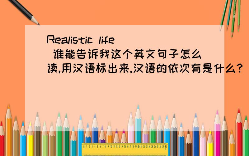 Realistic life 谁能告诉我这个英文句子怎么读,用汉语标出来.汉语的依次有是什么?