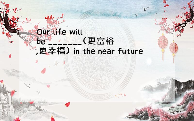 Our life will be _______(更富裕,更幸福) in the near future