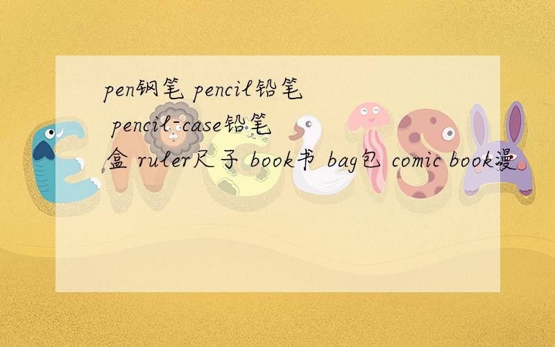 pen钢笔 pencil铅笔 pencil-case铅笔盒 ruler尺子 book书 bag包 comic book漫